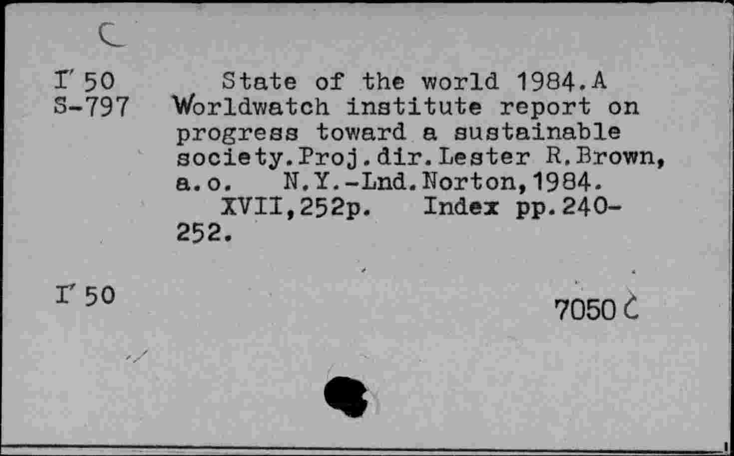 ﻿r 50 S-797
State of the world 1984.A Worldwatch institute report on progress toward a sustainable society.Proj.dir.Lester R.Brown a.o. N.Y.-Lnd.Norton,1984.
XVII,252p. Index pp.240-252.
r 50
7050 C